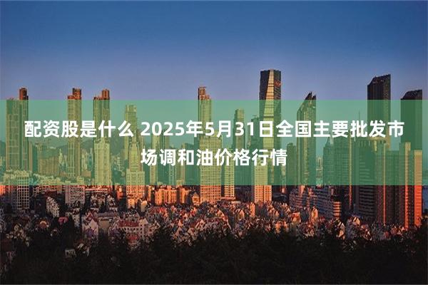 配资股是什么 2025年5月31日全国主要批发市场调和油价格